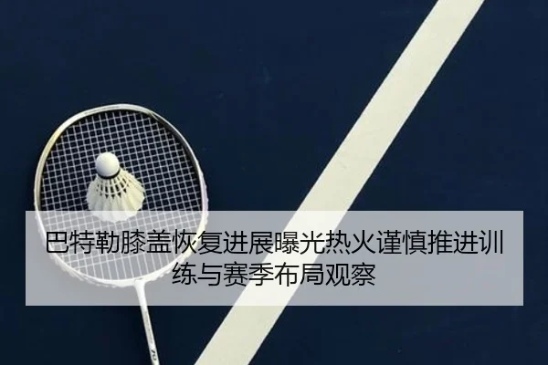 巴特勒膝盖恢复进展曝光热火谨慎推进训练与赛季布局观察